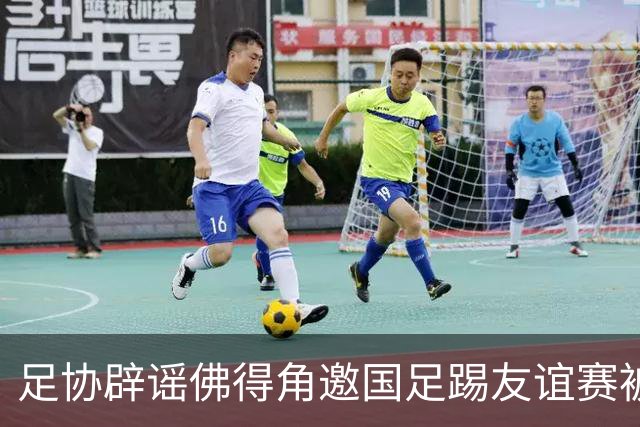 足协辟谣佛得角邀国足踢友谊赛被拒：暂未收到对方书面函件